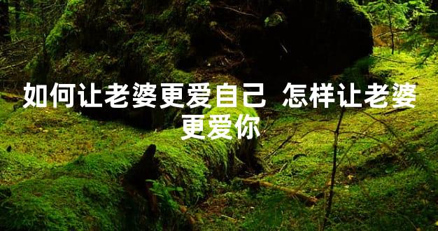 如何让老婆更爱自己  怎样让老婆更爱你